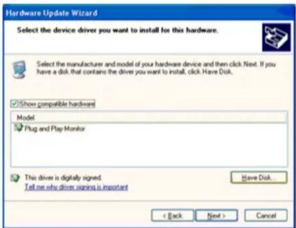 Hardware Update Wizard Select the device driver you want to install for this hardware. Select the manufacturer and model of your hardware device and then click Next. If you have a disk that contains the driver you want to install, click Have Disk. Show compatible hardware Model Plug and Play Monitor This driver is digitally signed. Tell me why driver signing is important Have Disk... < Back Next > Cancel