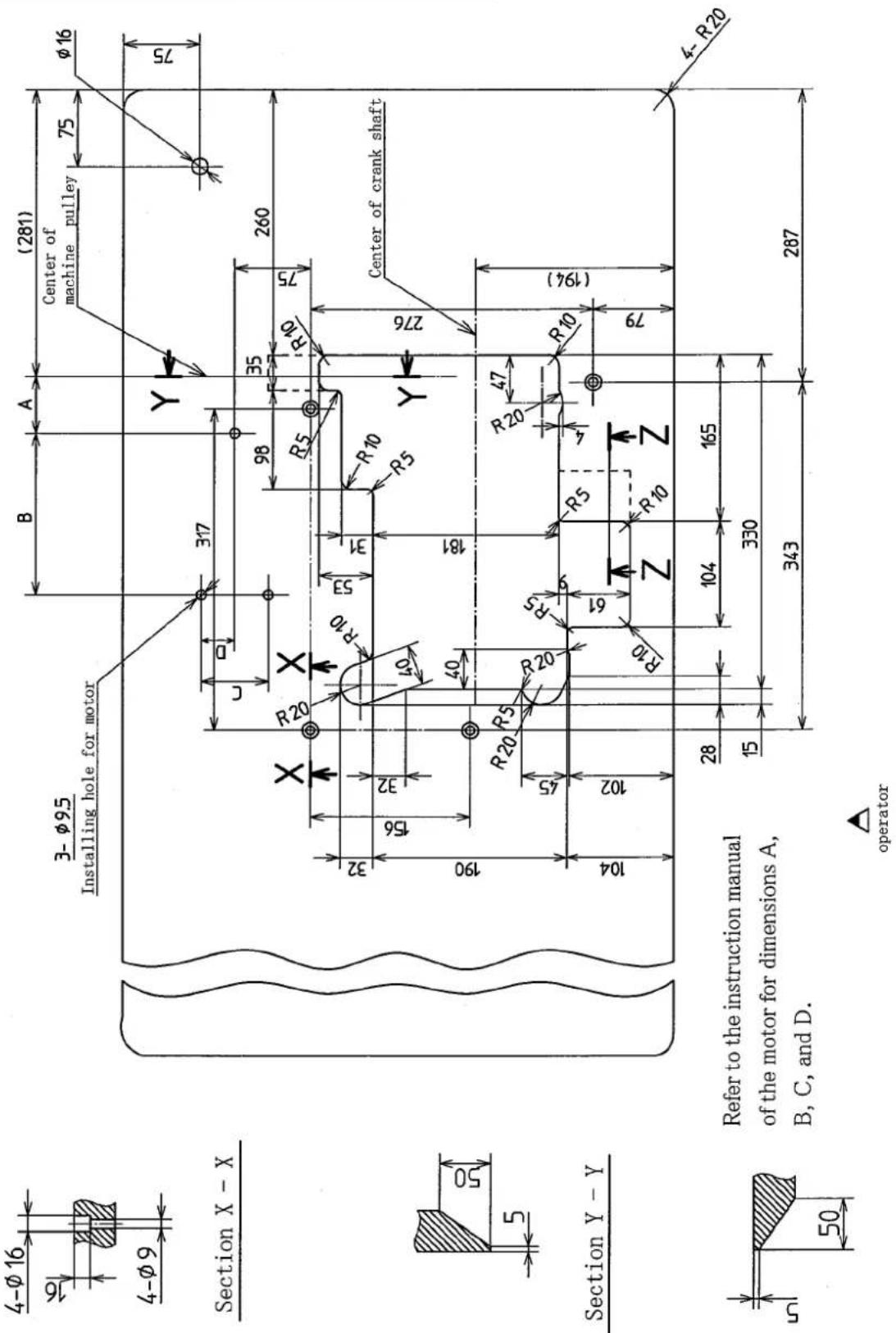 4-Ø 16 16 4-Ø 9 Section X - X 3- Ø9.5 Installing hole for motor (281) Center of machine pulley 75 Ø 16 75 317 C D 98 35 260 R20 R10 R5 R10 R10 Y 32 156 32 50 181 190 40 R20 R5 R20 R5 47 R10 (194) 104 102 61 R10 Z R10 Z 28 104 165 15 330 343 287 4-R20 Refer to the instruction manual of the motor for…