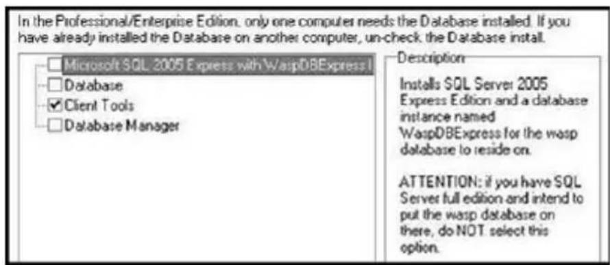 In the Professional/Enterprise Edition, only one computer needs the Database installed. If you have already installed the Database on another computer, un-check the Database install. □ Microsoft SQL 2005 Express with WaspDBExpress I □ Database ✓ Client Tools □ Database Manager Description Installs SQL Server 2005 Express Edition and a database instance named WaspDBExpress for the wasp database to reside on. ATTENTION: if you have SQL Server full edition and intend to put the wasp database on there, do NOT select this option.