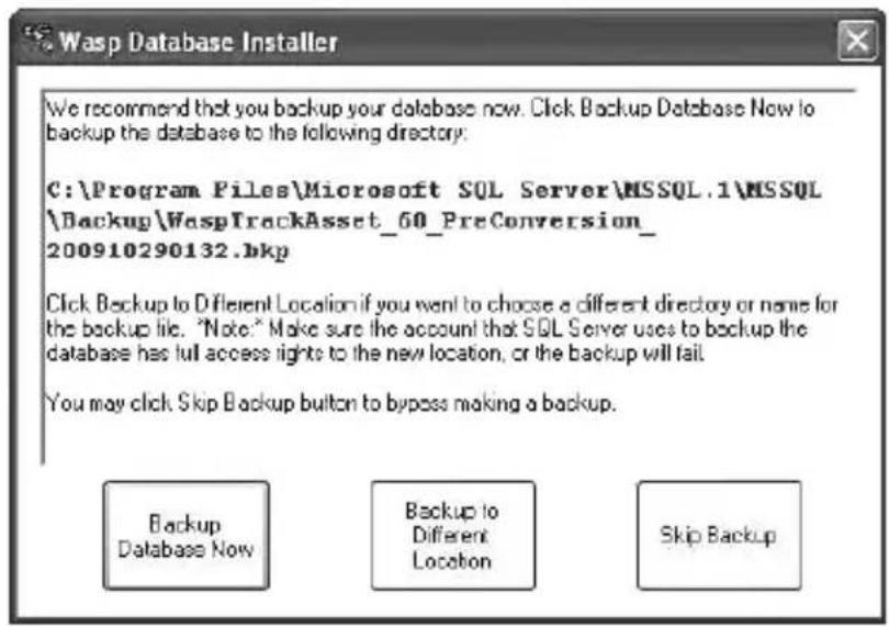 Wasp Database Installer We recommend that you backup your database now. Click Backup Database Now to backup the database to the following directory: C:\Program Files\Microsoft SQL Server\MSSQL.1\MSSQL \Backup\WaspTrackAsset_60_PreConversion_ 200910290132.bkp Click Backup to Different Location if you want to choose a different directory or name for the backup file. "Note." Make sure the account that SQL Server uses to backup the database has full access rights to the new location, or the backup will fail. You may click Skip Backup button to bypass making a backup. Backup Database Now Backup to Different Location Skip Backup