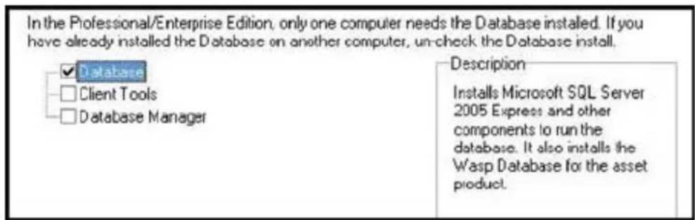 In the Professional/Enterprise Edition, only one computer needs the Database installed. If you have already installed the Database on another computer, un-check the Database install. Database Client Tools Database Manager Description Installs Microsoft SQL Server 2005 Express and other components to run the database. It also installs the Wasp Database for the asset product.