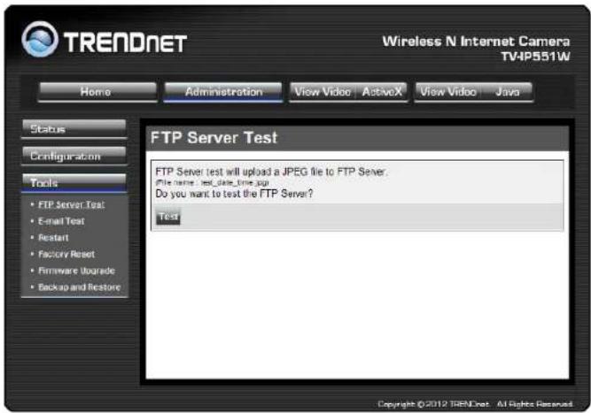 TRENDNET Wireless N Internet Camera TV4P551W Home Administration View Video ActiveX View Video Java Status Configuration Tools • FTP Server Test • E-mail Test • Restart • Factory Reset • Firmware Upgrade • Backup and Restore FTP Server Test FTP Server test will upload a JPEG file to FTP Server. File name: test_date_time.jsp Do you want to test the FTP Server? Test Copyright ©2012 TRENDnet - All Rights Reserved