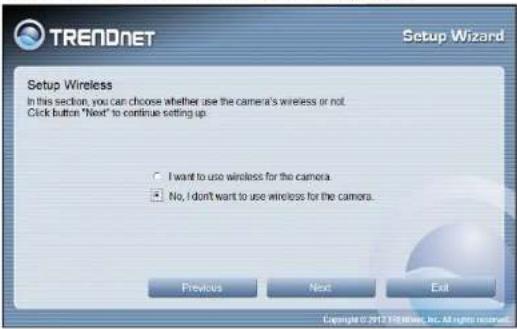TRENDNET Setup Wizard Setup Wireless In this section, you can choose whether use the camera's wireless or not. Click button "Next" to continue setting up. I want to use wireless for the camera. No, I don't want to use wireless for the camera. Previous Next Exit Copyright © 2017/08/06, Inc. All rights reserved.