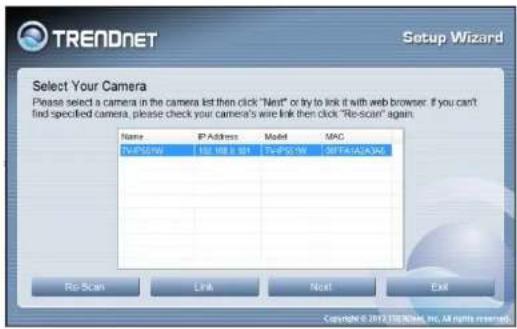 TRENDNET Setup Wizard Select Your Camera Please select a camera in the camera list then click "Next" or try to link it with web browser. If you can't find specified camera, please check your camera's wire link then click "Re-scan" again. Name: IP Address Model MAC TWPS-1W IMI MIBL TWPS-1W SEPTAVACVAC Re Scan Link Next Exit Copyright © 2012/2013/64, Inc. All rights reserved.