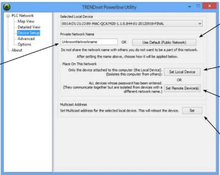 TRENDnet Powerline Utility PLC Network Map View Detailed View Device Setup Advanced Options About Selected Local Device 00:14:D1:21:22:89 -MAC-QCA7420-1.1.0.844-01-20120919-FINAL Private Network Name UnknownNetworkname OR Use Default (Public Network) Do not share the network name with others you do not want to be a part of this network. After setting the name above, choose how it will be applied below. Place On This Network Only the device attached to this computer (the Local Device). (Isolates this computer from others): Set Local Device ALL devices whose password has been entered. (They communicate together but are isolated from devices with a different network name.) Set Remote Device(s) Multicast Address Set Multicast address for the selected local device. This will reboot the device. Set