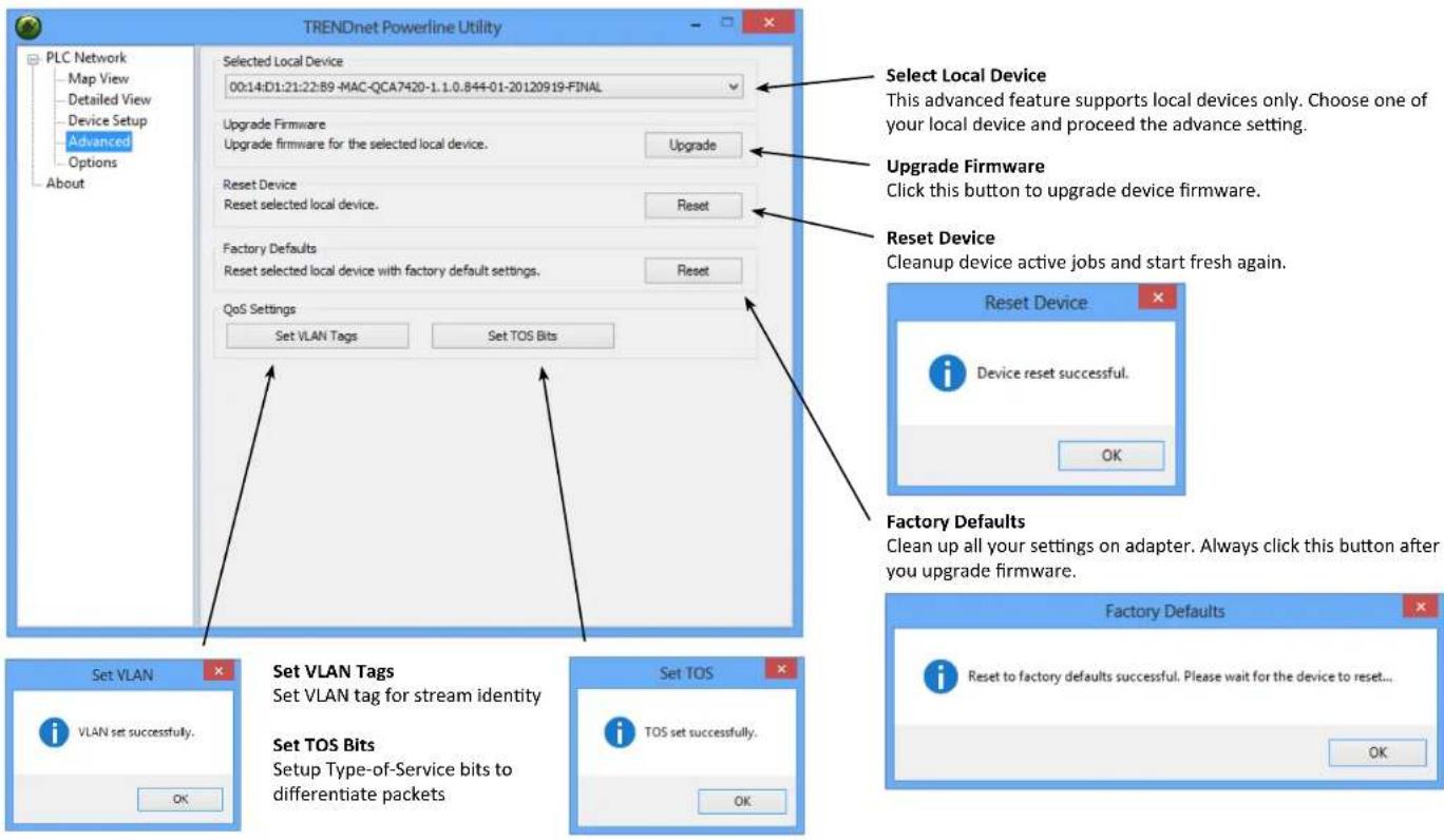 TRENDnet Powerline Utility PLC Network Map View Detailed View Device Setup Advanced Options About Selected Local Device 00:14:D1:21:22:B9 -MAC-QCA7420-1.1.0.844-01-20120919-FINAL Upgrade Firmware Upgrade firmware for the selected local device. Upgrade Reset Device Reset selected local device. Reset Factory Defaults Reset selected local device with factory default settings. Reset QoS Settings Set VLAN Tags Set TOS Bits Select Local Device This advanced feature supports local devices only. Choose one of your local device and proceed the advance setting. Upgrade Firmware Click this button to upgrade device firmware. Reset Device Cleanup device active jobs and start fresh again. Reset Device Device reset successful. OK Set VLAN VLAN set successfully. Set VLAN Tags Set VLAN tag for stream identity Set TOS Bits Setup Type-of-Service bits to differentiate packets Set TOS TOS set successfully. OK Factory Defaults Reset to factory defaults successful. Please wait for the device to reset... OK