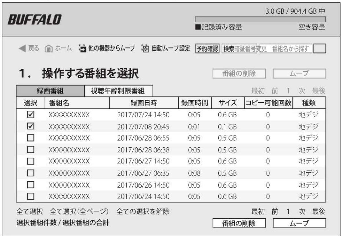 BUFFALO 3.0 GB / 904.4 GB 中 ■記録済み容量 空き容量 ◀戻る ホーム 他の機器からムーブ 自動ムーブ設定 予約確認 検索暗証番号変更 番組名から探す □ 1. 操作する番組を選択 番組の削除 ムーブ 録画番組 視聴年齢制限番組 最初 前 1 次 最後 選択 番組名 録画日時 録画時間 サイズ コピー可能回数 種類 ✓ XXXXXXXXXXXX 2017/07/24 14:50 0:05 0.6 GB 0 地デジ ✓ XXXXXXXXXXXX 2017/07/08 20:45 0:01 0.1 GB 0 地デジ □ XXXXXXXXXXXX 2017/06/28 06:55 0:05 0.5 GB 0 地デジ □ XXXXXXXXXXXX 2017/06/28 06:38 0:05 0.5 GB 0 地デジ □ XXXXXXXXXXXX 2017/06/27 14:50 0:05 0.6 GB 0 地デジ □ XXXXXXXXXXXX 2017/06/27 06:35 0:08 0.5 GB 0 地デジ □ XXXXXXXXXXXX 2017/06/26 14:50 0:05 0.6 GB 0 地デジ □ XXXXXXXXXXXX 2017/06/24 14:50 0:05 0.6 GB 0 地デジ 全て選択 全て選択(全ページ) 全ての選択を解除 最初 前 1 次 最後 選択番組件数 / 選択番組の合計 番組の削除 ムーブ