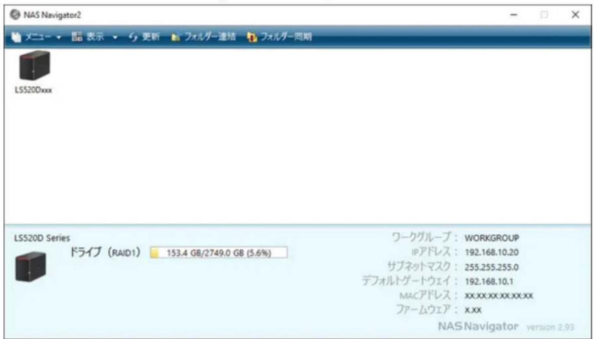 NAS Navigator2 メニュー ▼ 閱 表示 ▼ 更新 フォルダー連絡 フォルダー同期 LS520Dxxx LS520D Series ドライブ (RAID1) 153.4 GB/2749.0 GB (5.6%) ワークグループ: WORKGROUP IPアドレス: 192.168.10.20 サブネットマスク: 255.255.255.0 デフォルトゲートウェイ: 192.168.10.1 MACアドレス: xx.xx.xx.xx.xx ファームウェア: xxx NAS Navigator version 2.93