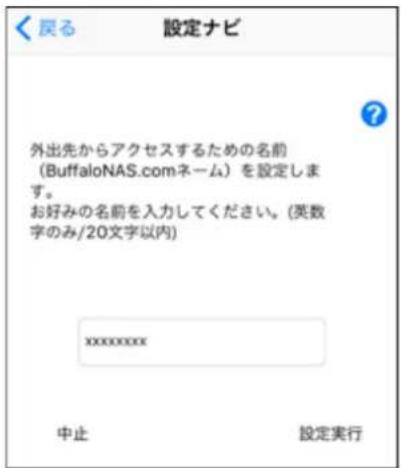 設定ナビ 外出先からアクセスするための名前 (BuffaloNAS.comネーム) を設定します。 お好みの名前を入力してください。(英数字のみ/20文字以内) xxxxxxxxx 中止 設定実行