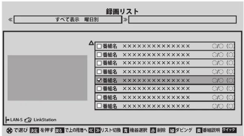 録画リスト すべて表示 曜日別 □ 番組名 ×××××××××××××× × ○/○ (○) □ 番組名 ××××××××××××× × ○/○ (○) □ 番組名 ×××××××××××× × ○/○ (○) □ 番組名 ××××××××××× × ○/○ (○) ☑ 番組名 ××××××××××× × ○/○ (○) □ 番組名 ×××××××××× × × ○/○ (○) □ 番組名 ××××××××× × × × ○/○ (○) □ 番組名 ××××××××× × × × ○/○ (○) LAN-S LinkStation で選び 決定 を押す 艮る で上の階層へ ▶ リスト切換 青 機器選択 赤 削除 緑 ダビング 荣 番組説明 クイック