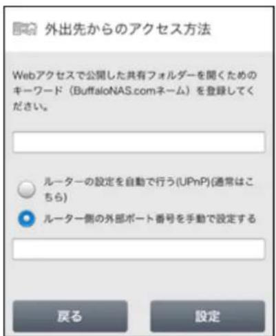 外出先からのアクセス方法 Webアクセスで公開した共有フォルダーを聞くためのキーワード(BuffaloNAS.comネーム)を登録してください。 ルーターの設定を自動で行う(UPnP)(通常はこちら) ルーター側の外部ポート番号を手動で設定する 戻る 設定