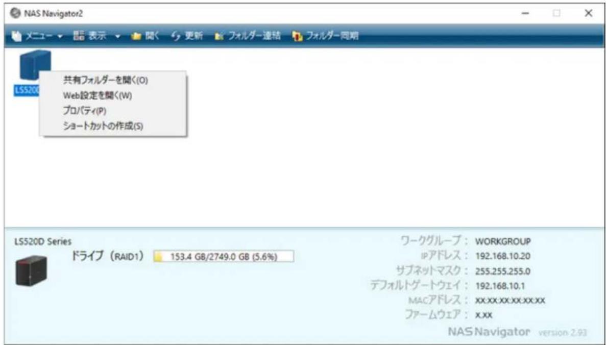 NAS Navigator2 メニュー ▼ 語 表 示 ▼ 関く 更新 フォルダー連結 フォルダー同期 LSS20D 共有フォルダーを聞く(O) Web設定を聞く(W) プロパティ(P) ショートカットの作成(S) LS520D Series ドライブ (RAID1) 153.4 GB/2749.0 GB (5.6%) ワークグループ: WORKGROUP IPアドレス: 192.168.10.20 サブネットマスク: 255.255.255.0 デフォルトゲートウェイ: 192.168.10.1 MACアドレス: xx.xx.xx.xx.xx ファームウェア: x.xx NAS Navigator version 2.93
