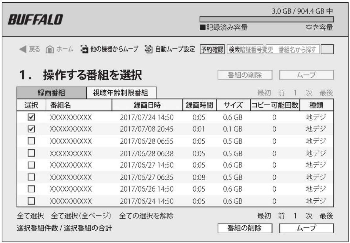 BUFFALO 3.0 GB / 904.4 GB 中 ■記録済み容量 空き容量 ◀戻る ホーム 他の機器からムーブ 自動ムーブ設定 予約確認 検索暗証番号変更 番組名から探す □ 1. 操作する番組を選択 番組の削除 ムーブ 録画番組 視聴年齢制限番組 最初 前 1 次 最後 選択 番組名 録画日時 録画時間 サイズ コピー可能回数 種類 ✓ XXXXXXXXXXXX 2017/07/24 14:50 0:05 0.6 GB 0 地デジ ✓ XXXXXXXXXXXX 2017/07/08 20:45 0:01 0.1 GB 0 地デジ □ XXXXXXXXXXXX 2017/06/28 06:55 0:05 0.5 GB 0 地デジ □ XXXXXXXXXXXX 2017/06/28 06:38 0:05 0.5 GB 0 地デジ □ XXXXXXXXXXXX 2017/06/27 14:50 0:05 0.6 GB 0 地デジ □ XXXXXXXXXXXX 2017/06/27 06:35 0:08 0.5 GB 0 地デジ □ XXXXXXXXXXXX 2017/06/26 14:50 0:05 0.6 GB 0 地デジ □ XXXXXXXXXXXX 2017/06/24 14:50 0:05 0.6 GB 0 地デジ 全て選択 全て選択(全ページ) 全ての選択を解除 番組の削除 ムーブ 最初 前 1 次 最後 選択番組件数 / 選択番組の合計