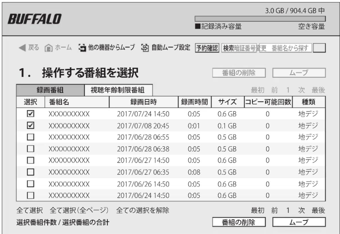 BUFFALO 3.0 GB / 904.4 GB 中 ■記録済み容量 空き容量 ◀戻る ホーム 他の機器からムーブ 自動ムーブ設定 予約確認 検索暗証番号変更 番組名から探す □ 1. 操作する番組を選択 番組の削除 ムーブ 録画番組 視聴年齢制限番組 最初 前 1 次 最後 選択 番組名 録画日時 録画時間 サイズ コピー可能回数 種類 ✓ XXXXXXXXXXXX 2017/07/24 14:50 0:05 0.6 GB 0 地デジ ✓ XXXXXXXXXXXX 2017/07/08 20:45 0:01 0.1 GB 0 地デジ □ XXXXXXXXXXXX 2017/06/28 06:55 0:05 0.5 GB 0 地デジ □ XXXXXXXXXXXX 2017/06/28 06:38 0:05 0.5 GB 0 地デジ □ XXXXXXXXXXXX 2017/06/27 14:50 0:05 0.6 GB 0 地デジ □ XXXXXXXXXXXX 2017/06/27 06:35 0:08 0.5 GB 0 地デジ □ XXXXXXXXXXXX 2017/06/26 14:50 0:05 0.6 GB 0 地デジ □ XXXXXXXXXXXX 2017/06/24 14:50 0:05 0.6 GB 0 地デジ 全て選択 全て選択(全ページ) 全ての選択を解除 番組の削除 ムーブ 最初 前 1 次 最後 選択番組件数 / 選択番組の合計