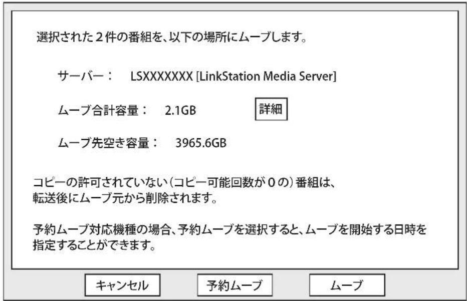 選択された2件の番組を、以下の場所にムーブします。 サーバー： LSXXXXXXXX [LinkStation Media Server] ムーブ合計容量： 2.1GB 詳細 ムーブ先空き容量： 3965.6GB コピーの許可されていない(コピー可能回数が0の)番組は、 転送後にムーブ元から削除されます。 予約ムーブ対応機種の場合、予約ムーブを選択すると、ムーブを開始する日時を 指定することができます。 キャンセル 予約ムーブ ムーブ