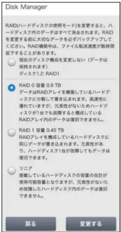 Disk Manager RAID(ハードディスクの使用モード)を変更すると、ハードディスク内のデータはすべて消去されます。RAIDを変更する前に大切なデータを必ずバックアップしてください。RAID構築中は、ファイル転送速度が数時間低下することがあります。 現在のディスク構成を変更しない(データは保持されます) ディスク1.2: RAID1 RAID 0 容量 0.9 TB データはRAIDアレイを構築しているハードディスクに分散して書き込まれます。高速性に優れていますが、冗長性がないためハードディスクが1台でも故障すると構成しているRAIDアレイ内のデータは復旧できません。 RAID 1 容量 0.45 TB RAIDアレイを構成しているハードディスクに同じデータが書き込まれます。冗長性があり、ハードディスク1台が故障してもデータは復旧できます。 リニア 搭載しているハードディスクの容量の合計が使用可能容量となりますが、冗長性がないため故障したハードディスク内のデータは復旧できません。 戻る 変更する