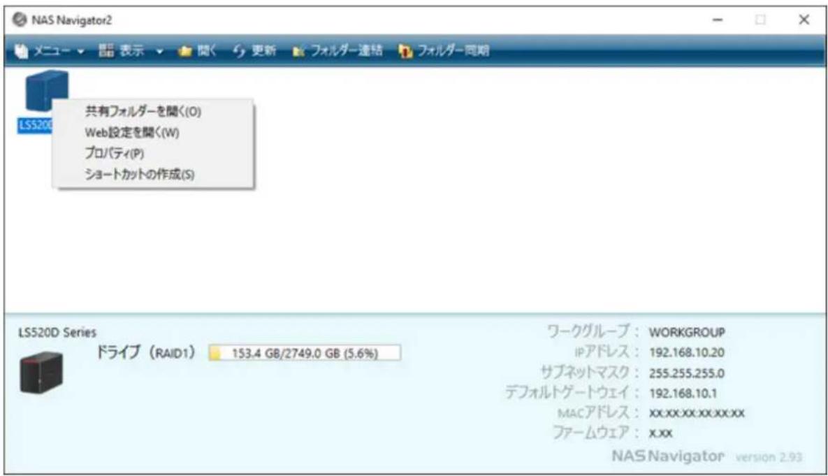NAS Navigator2 メニュー ▼ 語 表示 ▼ 関く 更新 フォルダー連結 フォルダー同期 共有フォルダーを聞く(O) Web設定を聞く(W) プロパティ(P) ショートカットの作成(S) LS520D Series ドライブ (RAID1) 153.4 GB/2749.0 GB (5.6%) ワークグループ: WORKGROUP IPアドレス: 192.168.10.20 サブネットマスク: 255.255.255.0 デフォルトゲートウェイ: 192.168.10.1 MACアドレス: xx.xx.xx.xx.xx ファームウェア: xxx NAS Navigator version 2.93