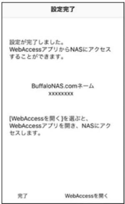 設定完了 設定が完了しました。 WebAccessアプリからNASにアクセス することができます。 BuffaloNAS.comネーム xxxxxxxxx [WebAccessを聞く]を選ぶと、 WebAccessアプリを開き、NASにアク セスします。 完了 WebAccessを開く