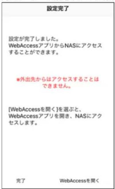 設定完了 設定が完了しました。 WebAccessアプリからNASにアクセス することができます。 ※外出先からはアクセスすることは できません。 [WebAccessを聞く]を選ぶと、 WebAccessアプリを開き、NASにアク セスします。 完了 WebAccessを聞く