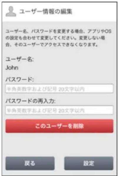 ユーザー情報の編集 ユーザー名、パスワードを変更する場合、アプリやOSの設定も合わせて変更してください。変更しない場合、そのユーザーでアクセスできなくなります。 ユーザー名: John パスワード: 半角英数字および記号 20文字以内 パスワードの再入力: 半角英数字および記号 20文字以内 このユーザーを削除 戻る 設定
