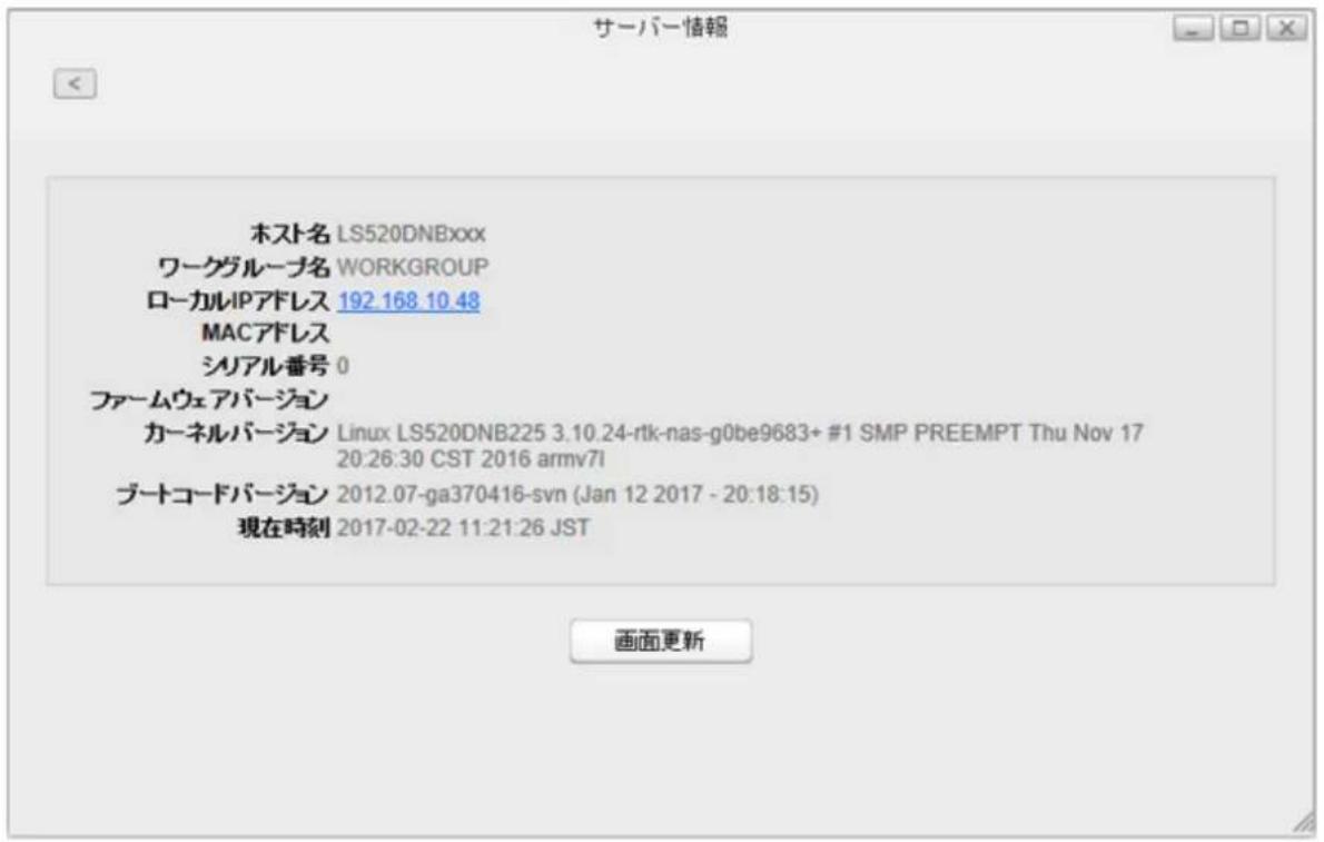 サーバー情報 ホスト名 LS520DNBxxx ワークグループ名 WORKGROUP ローカルIPアドレス 192.168.10.48 MACアドレス シリアル番号 0 ファームウェアバージョン カーネルバージョン Linux LS520DNB225 3.10.24-rtk-nas-g0be9683+ #1 SMP PREEMPT Thu Nov 17 20:26:30 CST 2016 armv7i ブートコードバージョン 2012.07-ga370416-svn (Jan 12 2017 - 20:18:15) 現在時刻 2017-02-22 11:21:26 JST 画面更新