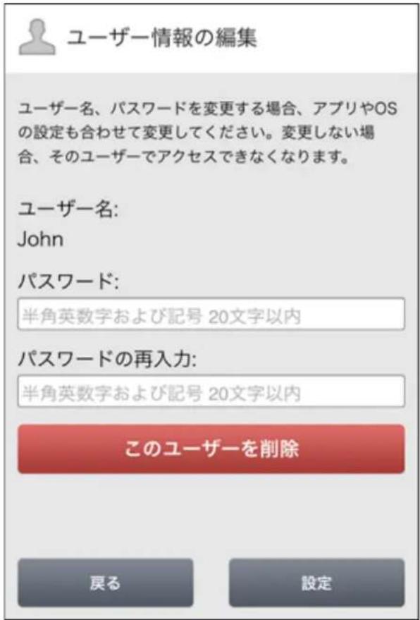 ユーザー情報の編集 ユーザー名、パスワードを変更する場合、アプリやOSの設定も合わせて変更してください。変更しない場合、そのユーザーでアクセスできなくなります。 ユーザー名: John パスワード: 半角英数字および記号 20文字以内 パスワードの再入力: 半角英数字および記号 20文字以内 このユーザーを削除 戻る 設定