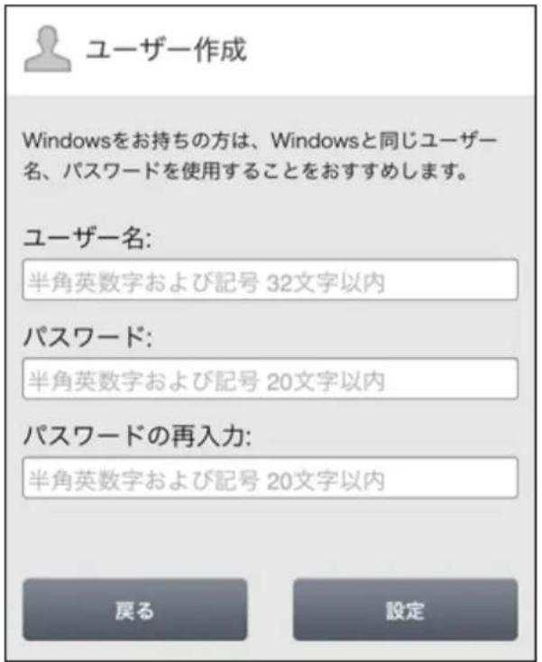 ユーザー作成 Windowsをお持ちの方は、Windowsと同じユーザー名、パスワードを使用することをおすすめします。 ユーザー名: 半角英数字および記号 32文字以内 パスワード: 半角英数字および記号 20文字以内 パスワードの再入力: 半角英数字および記号 20文字以内 戻る 設定