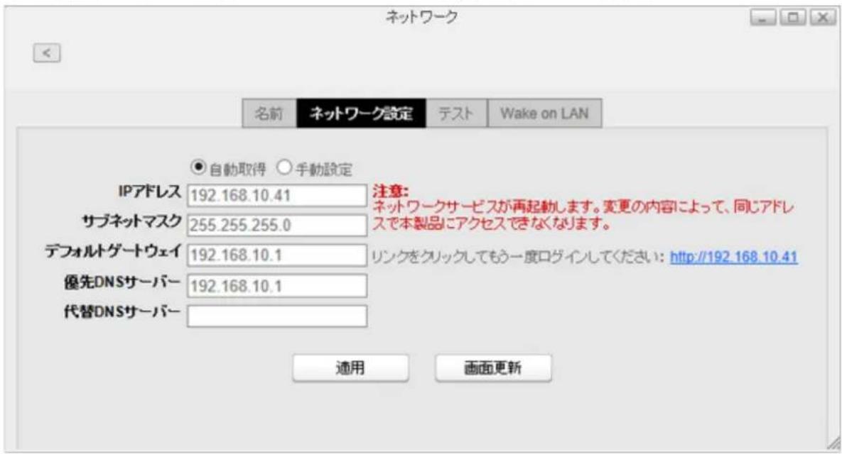ネットワーク 名前 ネットワーク設定 テスト Wake on LAN 自動取得 手動設定 IPアドレス 192.168.10.41 注意: サブネットマスク 255.255.255.0 ネットワークサービスが再起動します。変更の内容によって、同じアドレスで本製品にアクセスできなくなります。 デフォルトゲートウェイ 192.168.10.1 リンクをクリックしてもう一度ログインしてください: http://192.168.10.41 優先DNSサーバー 192.168.10.1 代替DNSサーバー 適用 画面更新