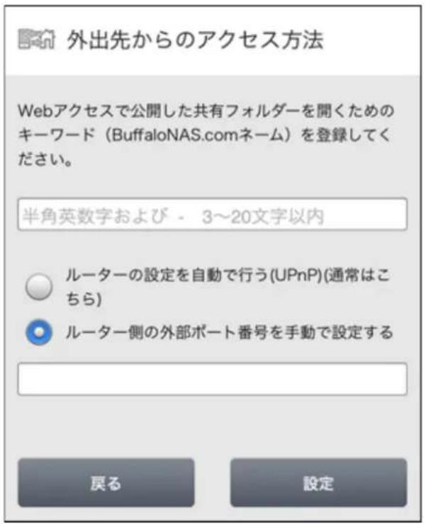 外出先からのアクセス方法 Webアクセスで公開した共有フォルダーを開くためのキーワード(BuffaloNAS.comネーム)を登録してください。 半角英数字および - 3~20文字以内 ルーターの設定を自動で行う(UPnP)(通常はこちら) ルーター側の外部ポート番号を手動で設定する 戻る 設定