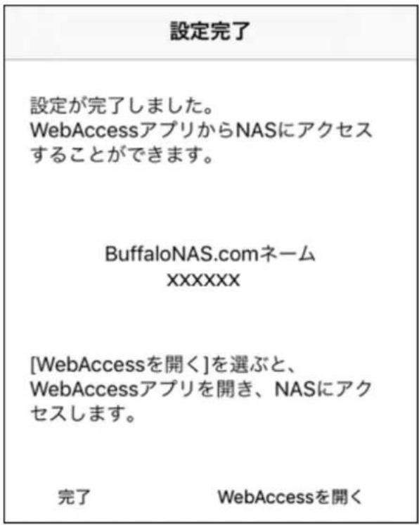 設定完了 設定が完了しました。 WebAccessアプリからNASにアクセス することができます。 BuffaloNAS.comネーム XXXXXX [WebAccessを開く]を選ぶと、 WebAccessアプリを開き、NASにアク セスします。 完了 WebAccessを開く