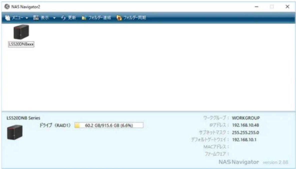 NAS Navigator2 メニュー ▼ ▼ 表示 ▼ 更新 フォルダー連結 フォルダー同期 LSS20DNBxxxx LSS20DNB Series ドライブ (RAID1) 60.2 GB/915.6 GB (6.6%) ワークグループ : WORKGROUP IPアドレス : 192.168.10.48 サブネットマスク : 255.255.255.0 デフォルトゲートウェイ : 192.168.10.1 MACアドレス : ファームウェア : NAS Navigator version 2.88