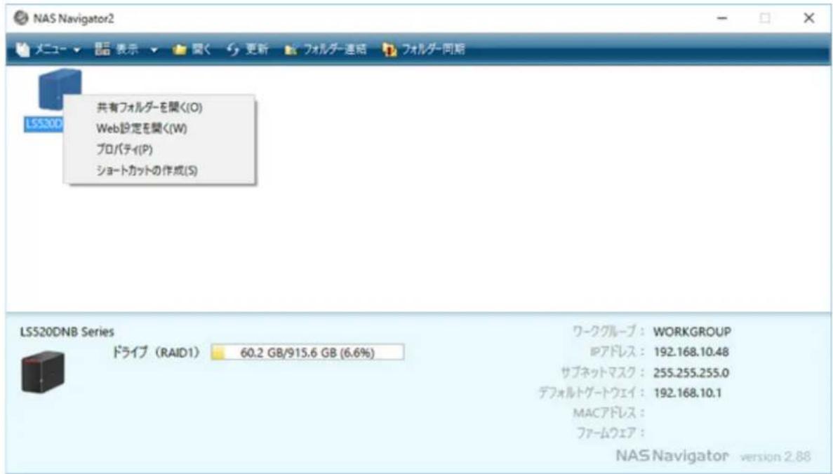 NAS Navigator2 メニュー ▼ 显示 ▼ 開く 更新 フォルダー連絡 フォルダー同期 共有フォルダーを開く(O) Web設定を開く(W) プロパティ(P) ショートカットの作成(S) LSS300 LSS20DNB Series ドライブ (RAID1) 60.2 GB/915.6 GB (6.6%) ワークグループ : WORKGROUP IPアドレス : 192.168.10.48 サブネットマスク : 255.255.255.0 デフォルトゲートウェイ : 192.168.10.1 MACアドレス : ファームウェア : NAS Navigator version 2.88