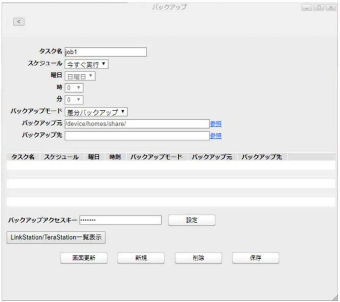 バックアップ タスク名 job1 スケジュール 今すぐ実行▼ 曜日 日曜日▼ 時 0 ▼ 分 0 ▼ バックアップモード 差分バックアップ▼ バックアップ元 /device/homes/share/ 参照 バックアップ先 参照 タスク名 スケジュール 曜日 時刻 バックアップモード バックアップ元 バックアップ先 バックアップアクセスキー ……………… 設定 LinkStation/TeraStation一覧表示 画面更新 新規 削除 保存