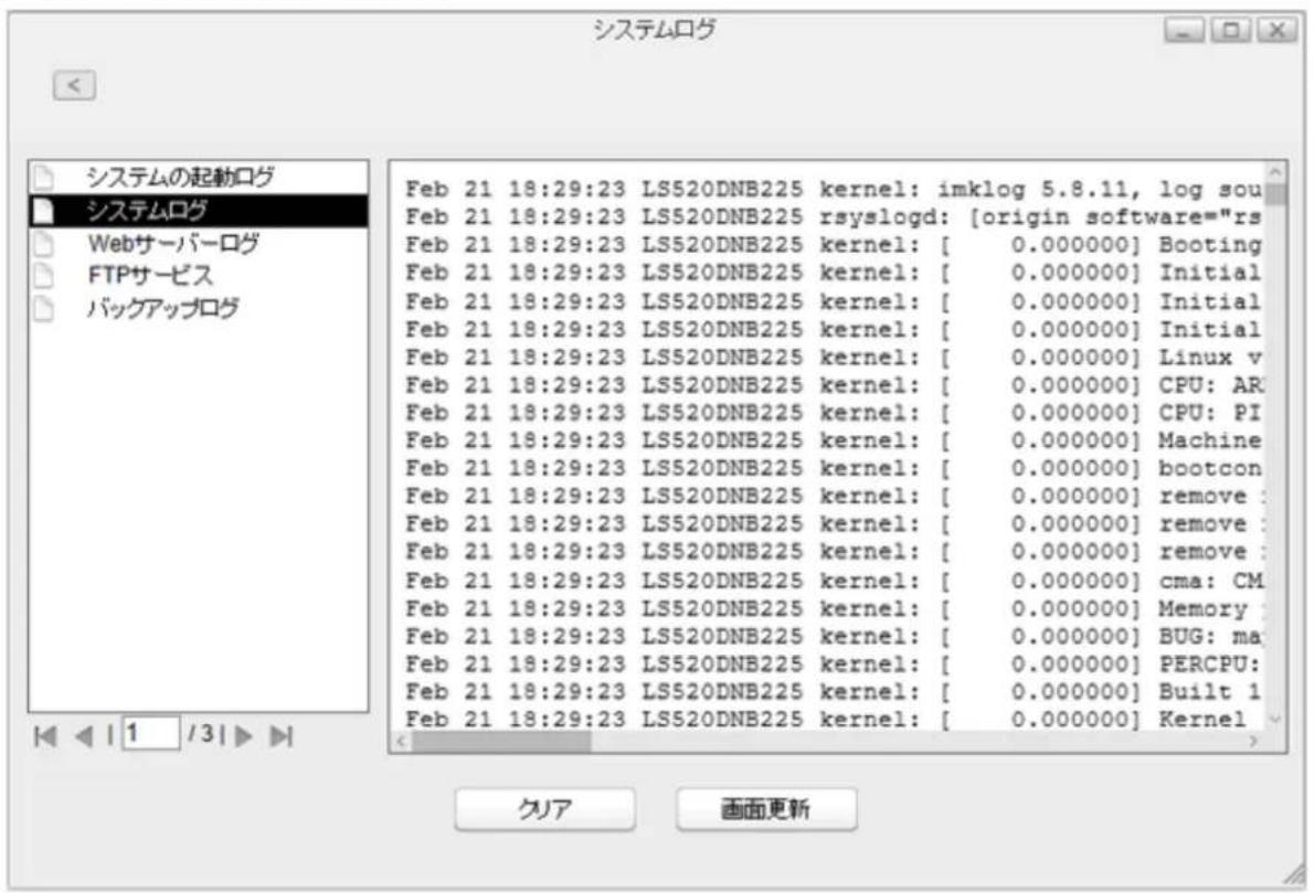 システムログ システムの起動ログ システムログ Webサーバーログ FTPサービス バックアップログ Feb 21 18:29:23 LS520DNB225 kernel: imklog 5.8.11, log sou Feb 21 18:29:23 LS520DNB225 rsyslogd: [origin software="rs" Feb 21 18:29:23 LS520DNB225 kernel: [ 0.000000] Booting Feb 21 18:29:23 LS520DNB225 kernel: [ 0.000000] Initial Feb 21 18:29:23 LS520DNB225 kernel: [ 0.000000] Initial Feb 21 18:29:23 LS520DNB225 kernel: [ 0.000000] Initial Feb 21 18:29:23 LS520DNB225 kernel: [ 0.000000] Linux v Feb 21 18:29:23 LS520DNB225 kernel: [ 0.000000] CPU: AR Feb 21 18:29:23 LS520DNB225 kernel: [ 0.000000] CPU: PI Feb 21 18:29:23 LS520DNB225 kernel: [ 0.000000] Machine Feb 21 18:29:23 LS520DNB225 kernel: [ 0.000000] bootcon Feb 21 18:29:23 LS520DNB225 kernel: [ 0.000000] remove: Feb 21 18:29:23 LS520DNB225 kernel: [ 0.000000] remove: Feb 21 18:29:23 LS520DNB225 kernel: [ 0.000000] remove: Feb 21 18:29:23 LS520DNB225 kernel: [ [ 0.000000] cma: CM Feb 21 18:29:23 LS520DNB225 kernel: [ 0.000000] Memory Feb 21 18:29:23 LS520DNB225 kernel: [ [ 0.000000] BUG: ma Feb 21 18:29:23 LS520DNB225 kernel: [ [ 0.000000] PERCPU: Feb 21 18:29:23 LS520DNB225 kernel: [ [ 0.000000] Built 1 Feb 21 18:29:23 LS520DNB225 kernel: [ [ 0.000000] Kernel