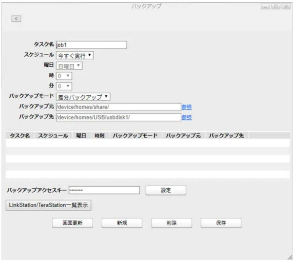 バックアップ タスク名 job1 スケジュール 今すぐ実行▼ 曜日 日曜日▼ 時 0 ▼ 分 0 ▼ バックアップモード 差分バックアップ▼ バックアップ元 /device/homes/share/ 参照 バックアップ先 /device/homes/USB/usbdisk1/ 参照 タスク名 スケジュール 曜日 時刻 バックアップモード バックアップ元 バックアップ先 バックアップアクセスキー ……………… 設定 LinkStation/TeraStation一覧表示 画面更新 新規 削除 保存