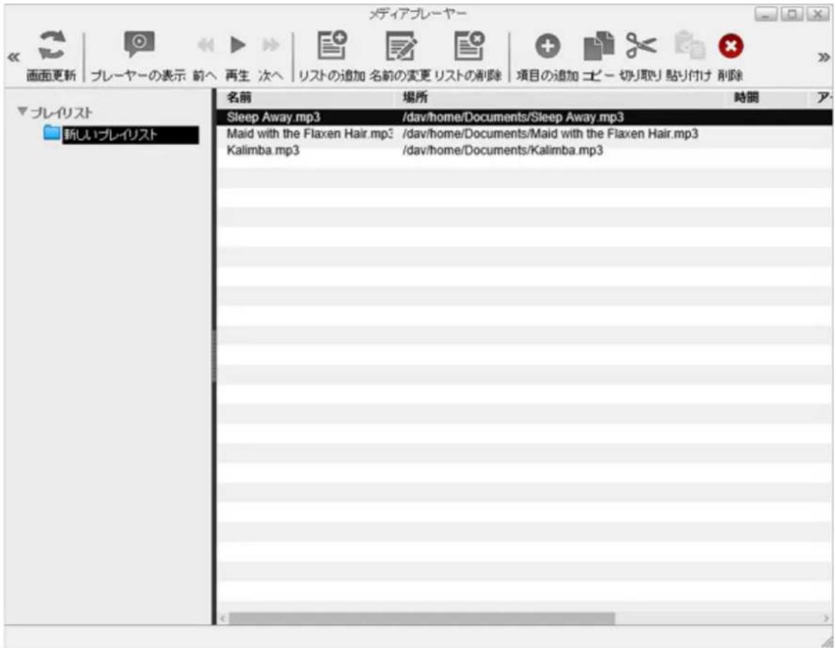 メディアプレーヤー 画面更新 プレーヤーの表示 前へ 再生 次へ リストの追加 名前の変更 リストの削除 項目の追加 ビー 切り取り 黏り付け 削除 プレイリスト 新しいプレイリスト 名前 場所 時間 ア Sleep Away.mp3 /dav/home/Documents/Sleep Away.mp3 Maid with the Flaxen Hair.mp3 /dav/home/Documents/Maid with the Flaxen Hair.mp3 Kalimba.mp3 /dav/home/Documents/Kalimba.mp3