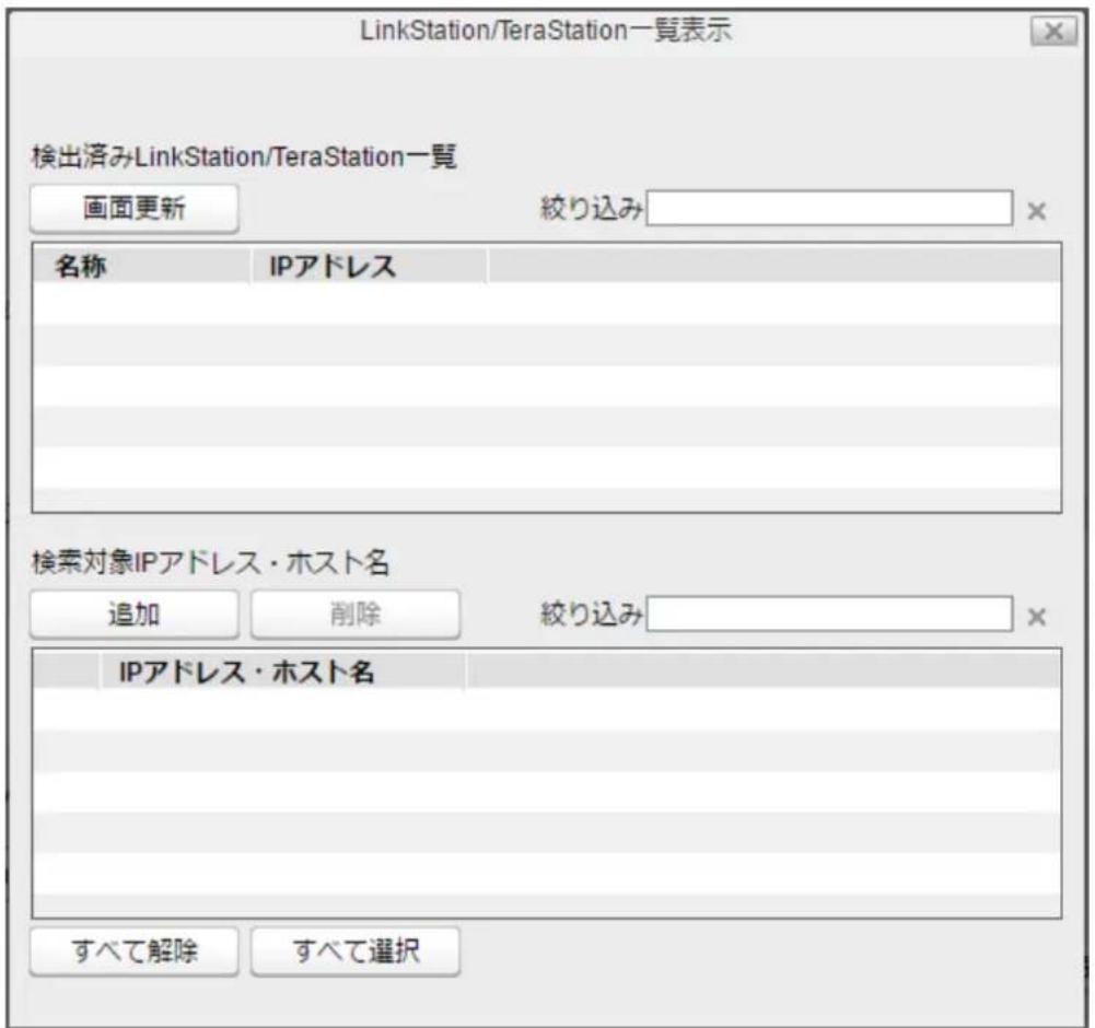 LinkStation/TeraStation一覧表示 検出済みLinkStation/TeraStation一覧 画面更新 絞り込み 名称 IPアドレス 検索対象IPアドレス・ホスト名 追加 削除 絞り込み IPアドレス・ホスト名 すべて解除 すべて選択