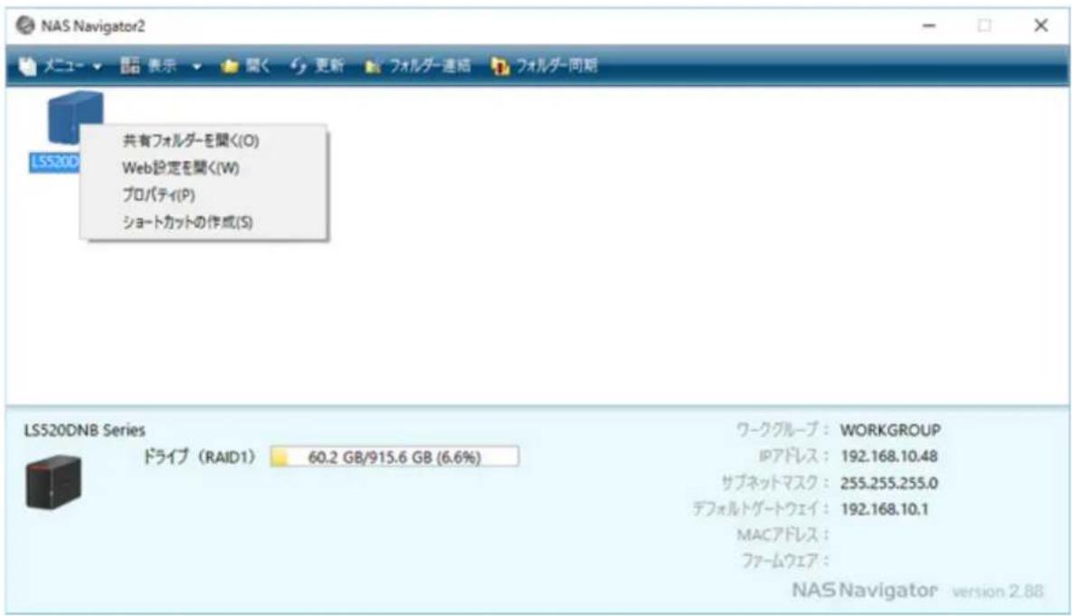 NAS Navigator2 メニュー ▼ 显示 ▼ 関く 更新 フォルダー連絡 フォルダー同期 共有フォルダーを聞く(O) Web設定を聞く(W) プロパティ(P) ショートカットの作成(S) LS520DN8 Series ドライブ (RAID1) 60.2 GB/915.6 GB (6.6%) ワークグループ: WORKGROUP IPアドレス: 192.168.10.48 サブネットマスク: 255.255.255.0 デフォルトゲートウェイ: 192.168.10.1 MACアドレス: ファームウェア: NAS Navigator version 2.88