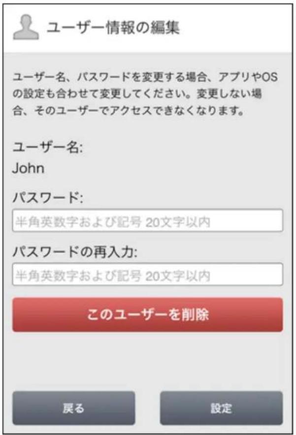 ユーザー情報の編集 ユーザー名、パスワードを変更する場合、アプリやOSの設定も合わせて変更してください。変更しない場合、そのユーザーでアクセスできなくなります。 ユーザー名: John パスワード: 半角英数字および記号 20文字以内 パスワードの再入力: 半角英数字および記号 20文字以内 このユーザーを削除 戻る 設定