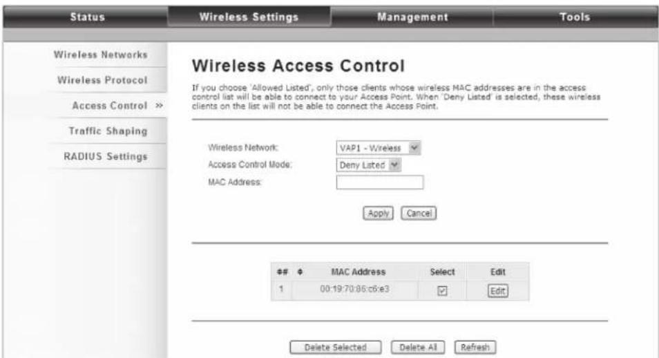 Status Wireless Settings Management Tools Wireless Networks Wireless Protocol Access Control >> Traffic Shaping RADIUS Settings Wireless Access Control If you choose 'Allowed Listed', only those clients whose wireless MAC addresses are in the access control list will be able to connect to your Access Point. When 'Deny Listed' is selected, these wireless clients on the list will not be able to connect the Access Point. Wireless Network: VAP1 - Wireless Access Control Mode: Deny Listed MAC Address: Apply Cancel ## # MAC Address Select Edit 1 00:19:70:86:c6:e3 Edit Delete Selected Delete All Refresh