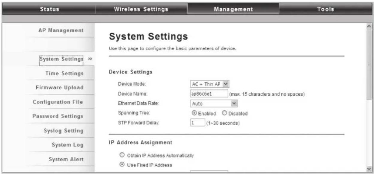 Status Wireless Settings Management Tools AP Management System Settings System Settings >> Time Settings Firmware Upload Configuration File Password Settings Syslog Setting System Log System Alert System Settings Use this page to configure the basic parameters of device. Device Settings Device Mode: AC + Thin AP Device Name: ap86c6e1 (max. 15 characters and no spaces) Ethernet Data Rate: Auto Spanning Tree: Enabled Disabled STP Forward Delay: 1 (1~30 seconds) IP Address Assignment Obtain IP Address Automatically Use Fixed IP Address