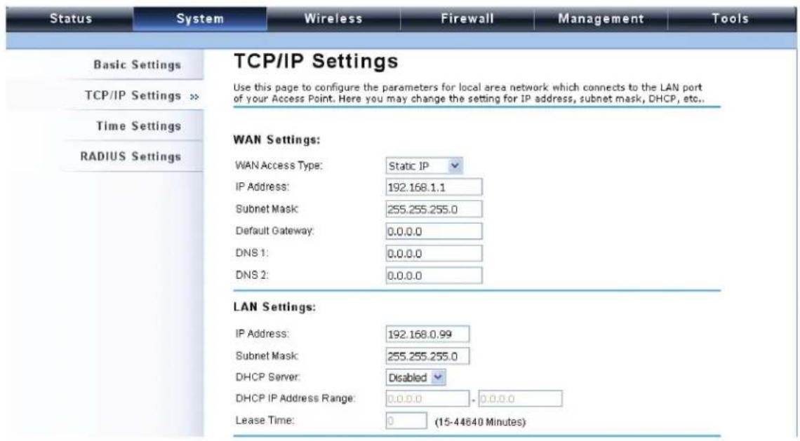 Status System Wireless Firewall Management Tools Basic Settings TCP/IP Settings >> Time Settings RADIUS Settings TCP/IP Settings Use this page to configure the parameters for local area network which connects to the LAN port of your Access Point. Here you may change the setting for IP address, subnet mask, DHCP, etc.. WAN Settings: WAN Access Type: Static IP IP Address: 192.168.1.1 Subnet Mask: 255.255.255.0 Default Gateway: 0.0.0.0 DNS 1: 0.0.0.0 DNS 2: 0.0.0.0 LAN Settings: IP Address: 192.168.0.99 Subnet Mask: 255.255.255.0 DHCP Server: Disabled DHCP IP Address Range: 0.0.0.0 - 0.0.0.0 Lease Time: 0 (15-44640 Minutes)