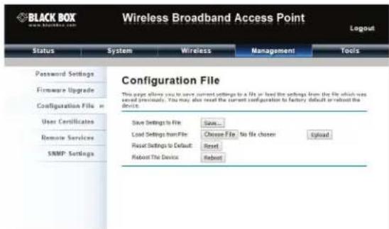 BLACK BOX Wireless Broadband Access Point Login Status System Wireless Management Tools Password Settings Firmware Upgrade Configuration File = User Certificates Remote Services SRMP Settings Configuration File This page allows you to save current settings to a file or load the settings from the file which was saved prominently. You may also read the current configuration to factory default or reboot the device. Save Settings to File Save... Load Settings from File Choose File No file chosen Update Reset Settings to Default Reset Reboot The Device Reboot