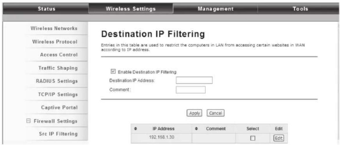 Status Wireless Settings Management Tools Wireless Networks Wireless Protocol Access Control Traffic Shaping RADIUS Settings TCP/IP Settings Captive Portal Firewall Settings Src IP Filtering Destination IP Filtering Entries in this table are used to restrict the computers in LAN from accessing certain websites in WAN according to IP address. Enable Destination IP Filtering Destination IP Address: Comment: Apply Cancel IP Address Comment Select Edit 192.168.1.30 Edit