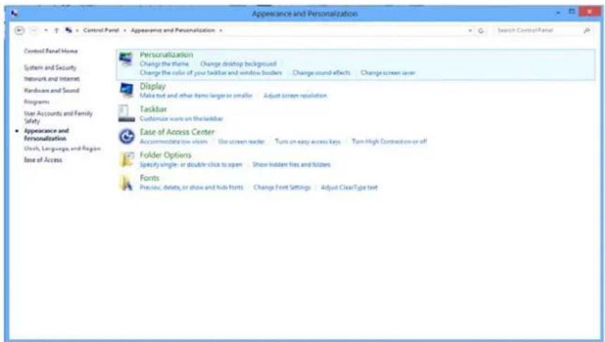 Appreciance and Personalization Control Panel > > Control Panel > > Apprevance and Personalization > Search Control Panel Control Panel Home System and Security Network and Internet Hardware and Sound Programs User Accounts and Family Safety Appearance and Personalization Chips, Language, and Region Ease of Access Personalization Change the theme Change desktop background Change the color of your taskbar and window borders Change sound effects Change screen saver Display Make text and other items larger or smaller Adjust screen resolution Taskbar Customize walls on the taskbar Ease of Access Center Accommodation view: Use screen reader Turn on easy access keys Turn High Connection or off Folder Options Specify single or double click to open Show hidden fires and folders Fonts Preview, delete, or show and hide fonts Change Font Settings Adjust ClearType text
