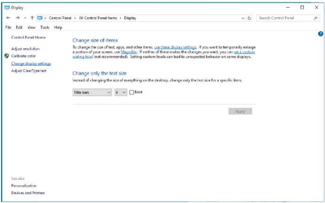 Display Control Panel Home Adjust resolution Calibrate color Change display settings Adjust ClearType text Change size of items To change the size of text, apps, and other items, use these display settings. If you want to temporarily enlarge a portion of your screen, use Magnifier. If neither of these makes the changes you want, you can set a custom scaling level (not recommended). Setting custom levels can lead to unexpected behavior on some displays. Change only the text size Instead of changing the size of everything on the desktop, change only the text size for a specific item. Title bars Bold Apply See also Personalization Devices and Printers