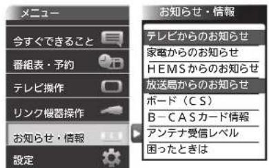 メニュー 今すぐできること 番組表・予約 テレビ操作 リンク機器操作 お知らせ・情報 設定 お知らせ・情報 テレビからのお知らせ 家電からのお知らせ HEMSからのお知らせ 放送局からのお知らせ ボード(CS) B-CASカード情報 アンテナ受信レベル 困ったときは