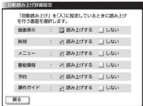 自動読み上げ詳細設定 「自動読み上げ」を[入]に設定しているときに読み上げを行う画面を選択します。 画面表示：☑ 読み上げする ☐ しない 時刻：☑ 読み上げする ☐ しない メニュー：☑ 読み上げする ☐ しない 番組情報：☑ 読み上げする ☐ しない 予約：☑ 読み上げする ☐ しない 操作ガイド：☑ 読み上げする ☐ しない 戻る