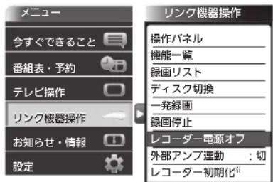 メニュー 今すぐできること 番組表・予約 テレビ操作 リンク機器操作 お知らせ・情報 設定 リンク機器操作 操作パネル 機能一覧 録画リスト ディスク切換 一発録圖 録画停止 レコーダー電源オフ 外部アンプ連動:切 レコーダー初期化®