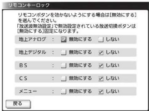 リモコンキーロック リモコンボタンを効かないようにする場合は[無効にする]を選んでください。 「放送波無効設定」で無効設定されている放送切換ボタンは[無効にする]固定になります。 地上アナログ： 無効にする しない 地上デジタル： 無効にする しない B S： 無効にする しない C S： 無効にする しない メニュー： 無効にする しない 戻る